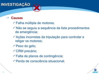 INVESTIGAÇÃOINVESTIGAÇÃO
Causas
Falha múltipla de motores;
Não se seguiu a sequência da lista procedimentos
de emergência;
Ações incorretas da tripulação para controlar e
religar os motores;
Peso do gelo;
CRM precário;
Falta de planos de contingência;
Perda de consciência situacional;
47
 