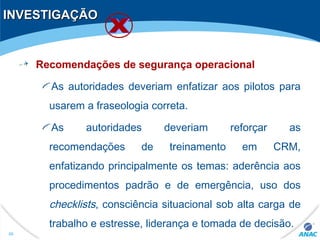 INVESTIGAÇÃOINVESTIGAÇÃO
Recomendações de segurança operacional
As autoridades deveriam enfatizar aos pilotos para
usarem a fraseologia correta.
As autoridades deveriam reforçar as
recomendações de treinamento em CRM,
enfatizando principalmente os temas: aderência aos
procedimentos padrão e de emergência, uso dos
checklists, consciência situacional sob alta carga de
trabalho e estresse, liderança e tomada de decisão.
48
 