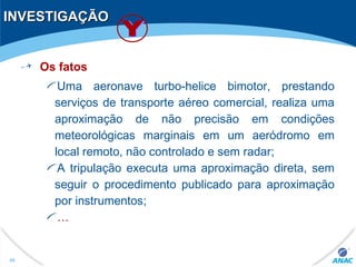 INVESTIGAÇÃOINVESTIGAÇÃO
Os fatos
Uma aeronave turbo-helice bimotor, prestando
serviços de transporte aéreo comercial, realiza uma
aproximação de não precisão em condições
meteorológicas marginais em um aeródromo em
local remoto, não controlado e sem radar;
A tripulação executa uma aproximação direta, sem
seguir o procedimento publicado para aproximação
por instrumentos;
…
49
 