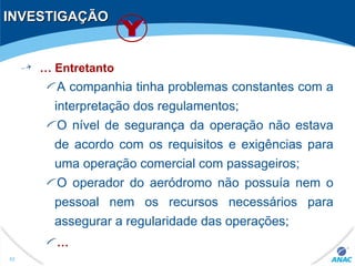 INVESTIGAÇÃOINVESTIGAÇÃO
… Entretanto
A companhia tinha problemas constantes com a
interpretação dos regulamentos;
O nível de segurança da operação não estava
de acordo com os requisitos e exigências para
uma operação comercial com passageiros;
O operador do aeródromo não possuía nem o
pessoal nem os recursos necessários para
assegurar a regularidade das operações;
…
52
 