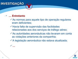 INVESTIGAÇÃOINVESTIGAÇÃO
… Entretanto
As normas para aquele tipo de operação regulares
eram deficientes;
Havia falta de supervisão das facilidades
relacionadas aos dos serviços de tráfego aéreo;
As autoridades aeronáuticas não levaram em conta
as violações anteriores da companhia;
A legislação aeronáutica não estava atualizada;
…
53
 