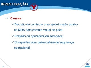 INVESTIGAÇÃOINVESTIGAÇÃO
Causas
Decisão de continuar uma aproximação abaixo
da MDA sem contato visual da pista;
Pressão da operadora da aeronave;
Companhia com baixa cultura de segurança
operacional;
55
 
