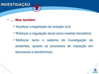 INVESTIGAÇÃOINVESTIGAÇÃO
… Mas também
Atualizar a legislação da aviação civil;
Reforçar a regulação atual como medida transitória;
Melhorar tanto o sistema de investigação de
acidentes, quanto os processos de inspeção em
aeronaves e aeródromos;
57
 