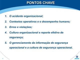 PONTOS CHAVEPONTOS CHAVE
1. O acidente organizacional;
2. Contextos operativos e o desempenho humano;
3. Erros e violações;
4. Cultura organizacional e reporte efetivo de
segurança;
5. O gerenciamento da informação de segurança
operacional e a cultura de segurança operacional.
60
 