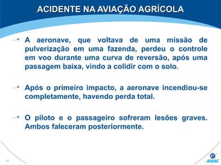 ACIDENTE NA AVIAÇÃO AGRÍCOLAACIDENTE NA AVIAÇÃO AGRÍCOLA
A aeronave, que voltava de uma missão de
pulverização em uma fazenda, perdeu o controle
em voo durante uma curva de reversão, após uma
passagem baixa, vindo a colidir com o solo.
Após o primeiro impacto, a aeronave incendiou-se
completamente, havendo perda total.
O piloto e o passageiro sofreram lesões graves.
Ambos faleceram posteriormente.
61
 