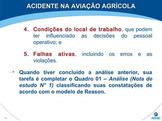 4. Condições do local de trabalho, que podem
ter influenciado as decisões do pessoal
operativo; e
5. Falhas ativas, incluindo os erros e as
violações.
Quando tiver concluído a análise anterior, sua
tarefa é completar o Quadro 01 – Análise (Nota de
estudo N° 1) classificando suas constatações de
acordo com o modelo de Reason.
64
ACIDENTE NA AVIAÇÃO AGRÍCOLAACIDENTE NA AVIAÇÃO AGRÍCOLA
 