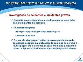 GERENCIAMENTO REATIVO DA SEGURANÇAGERENCIAMENTO REATIVO DA SEGURANÇA
Investigação de acidentes e incidentes graves
Baseado na premissa de que se deve esperar uma falha
do sistema antes de corrigi-lo.
É apropriado para:
situações que envolvem falhas tecnológicas
eventos inusitados
O valor da abordagem reativa para o gerenciamento da
segurança depende da profundidade com que se conduz a
investigação, indo além das causas imediatas e incluindo
todos os fatores contribuintes e a constatação dos riscos.
82
 