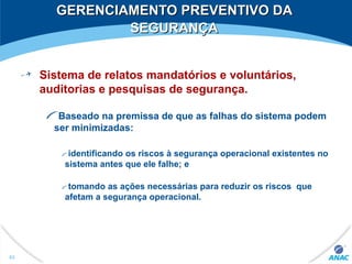 GERENCIAMENTO PREVENTIVO DAGERENCIAMENTO PREVENTIVO DA
SEGURANÇASEGURANÇA
Sistema de relatos mandatórios e voluntários,
auditorias e pesquisas de segurança.
Baseado na premissa de que as falhas do sistema podem
ser minimizadas:
identificando os riscos à segurança operacional existentes no
sistema antes que ele falhe; e
tomando as ações necessárias para reduzir os riscos que
afetam a segurança operacional.
83
 