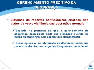 GERENCIAMENTO PREDITIVO DAGERENCIAMENTO PREDITIVO DA
SEGURANÇASEGURANÇA
Sistemas de reportes confidenciais, análises dos
dados de voo e vigilância das operações normais
Baseado na premissa de que o gerenciamento da
segurança operacional pode ser otimizado quando se
busca os problemas, sem esperar que eles apareçam.
Busca agressiva de informação de diferentes fontes que
podem revelar riscos emergentes à segurança operacional.
84
 