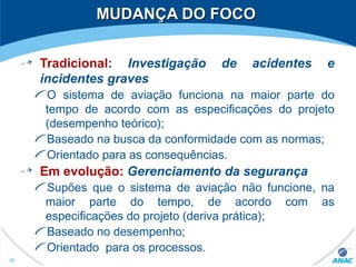 MUDANÇA DO FOCOMUDANÇA DO FOCO
Tradicional: Investigação de acidentes e
incidentes graves
O sistema de aviação funciona na maior parte do
tempo de acordo com as especificações do projeto
(desempenho teórico);
Baseado na busca da conformidade com as normas;
Orientado para as consequências.
Em evolução: Gerenciamento da segurança
Supões que o sistema de aviação não funcione, na
maior parte do tempo, de acordo com as
especificações do projeto (deriva prática);
Baseado no desempenho;
Orientado para os processos.
88
 