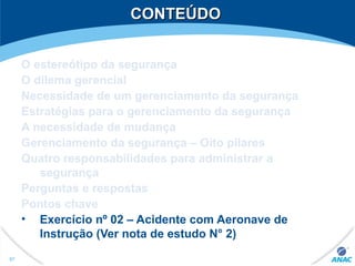 CONTEÚDOCONTEÚDO
O estereótipo da segurança
O dilema gerencial
Necessidade de um gerenciamento da segurança
Estratégias para o gerenciamento da segurança
A necessidade de mudança
Gerenciamento da segurança – Oito pilares
Quatro responsabilidades para administrar a
segurança
Perguntas e respostas
Pontos chave
• Exercício nº 02 – Acidente com Aeronave de
Instrução (Ver nota de estudo N° 2)
97
 