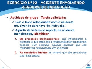 Atividade do grupo - Tarefa solicitada:
Leia o texto relacionado com o acidente
envolvendo aeronave de instrução.
A partir da leitura do reporte do acidente
mencionado, identificar:
1. Os processos organizacionais que influenciaram a
operação e que estão sob a responsabilidade da gerência
superior (Por exemplo: aquelas pessoas que são
responsáveis pela alocação dos recursos);
2. As condições latentes no sistema que são precursoras
das falhas ativas;
99
EXERCÍCIO Nº 02 – ACIDENTE ENVOLVENDOEXERCÍCIO Nº 02 – ACIDENTE ENVOLVENDO
AERONAVE DE INSTRUÇÃOAERONAVE DE INSTRUÇÃO
 