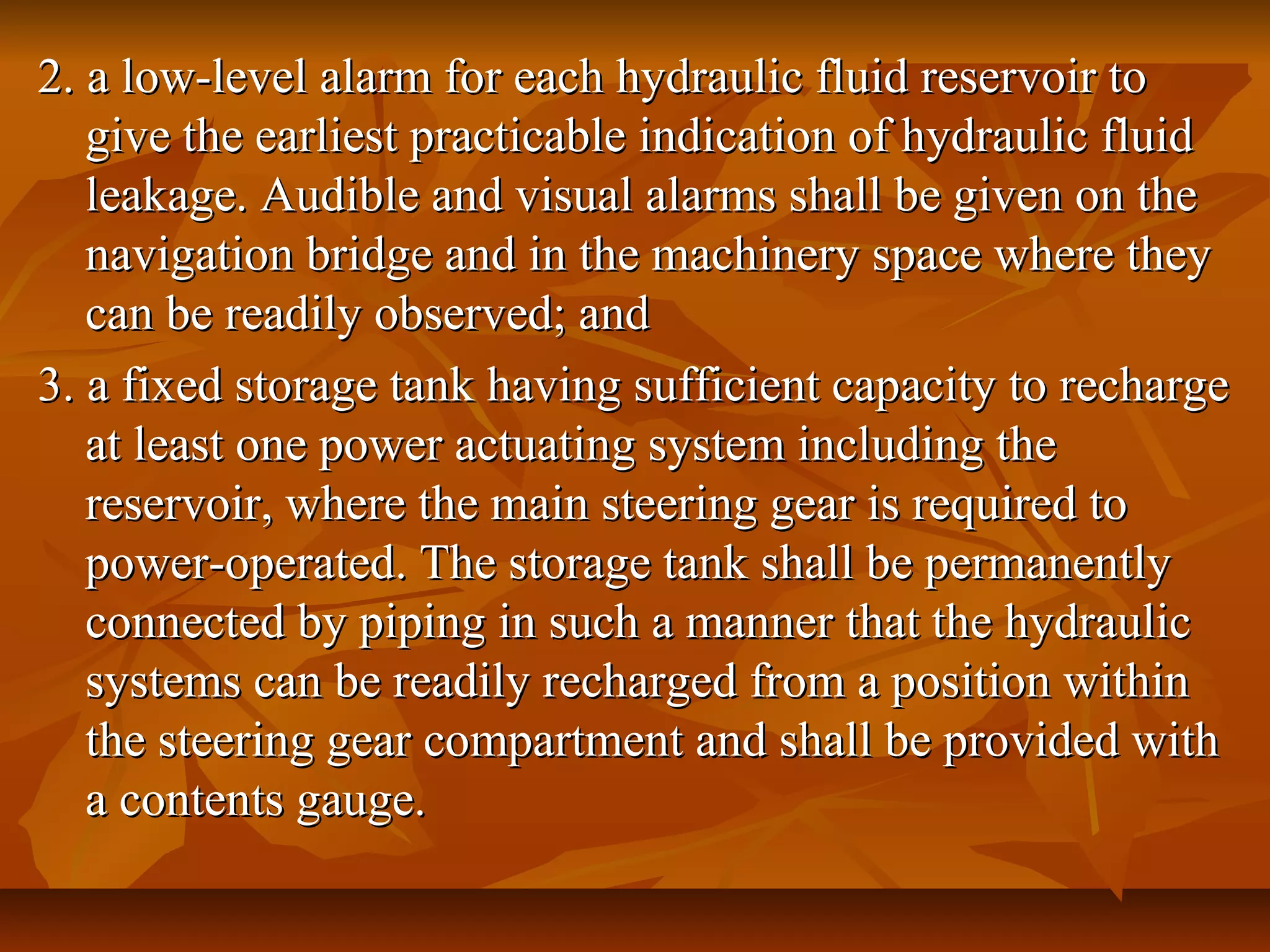 2. a low-level alarm for each hydraulic fluid reservoir to2. a low-level alarm for each hydraulic fluid reservoir to
give the earliest practicable indication of hydraulic fluidgive the earliest practicable indication of hydraulic fluid
leakage. Audible and visual alarms shall be given on theleakage. Audible and visual alarms shall be given on the
navigation bridge and in the machinery space where theynavigation bridge and in the machinery space where they
can be readily observed; andcan be readily observed; and
3. a fixed storage tank having sufficient capacity to recharge3. a fixed storage tank having sufficient capacity to recharge
at least one power actuating system including theat least one power actuating system including the
reservoir, where the main steering gear is required toreservoir, where the main steering gear is required to
power-operated. The storage tank shall be permanentlypower-operated. The storage tank shall be permanently
connected by piping in such a manner that the hydraulicconnected by piping in such a manner that the hydraulic
systems can be readily recharged from a position withinsystems can be readily recharged from a position within
the steering gear compartment and shall be provided withthe steering gear compartment and shall be provided with
a contents gauge.a contents gauge.
 