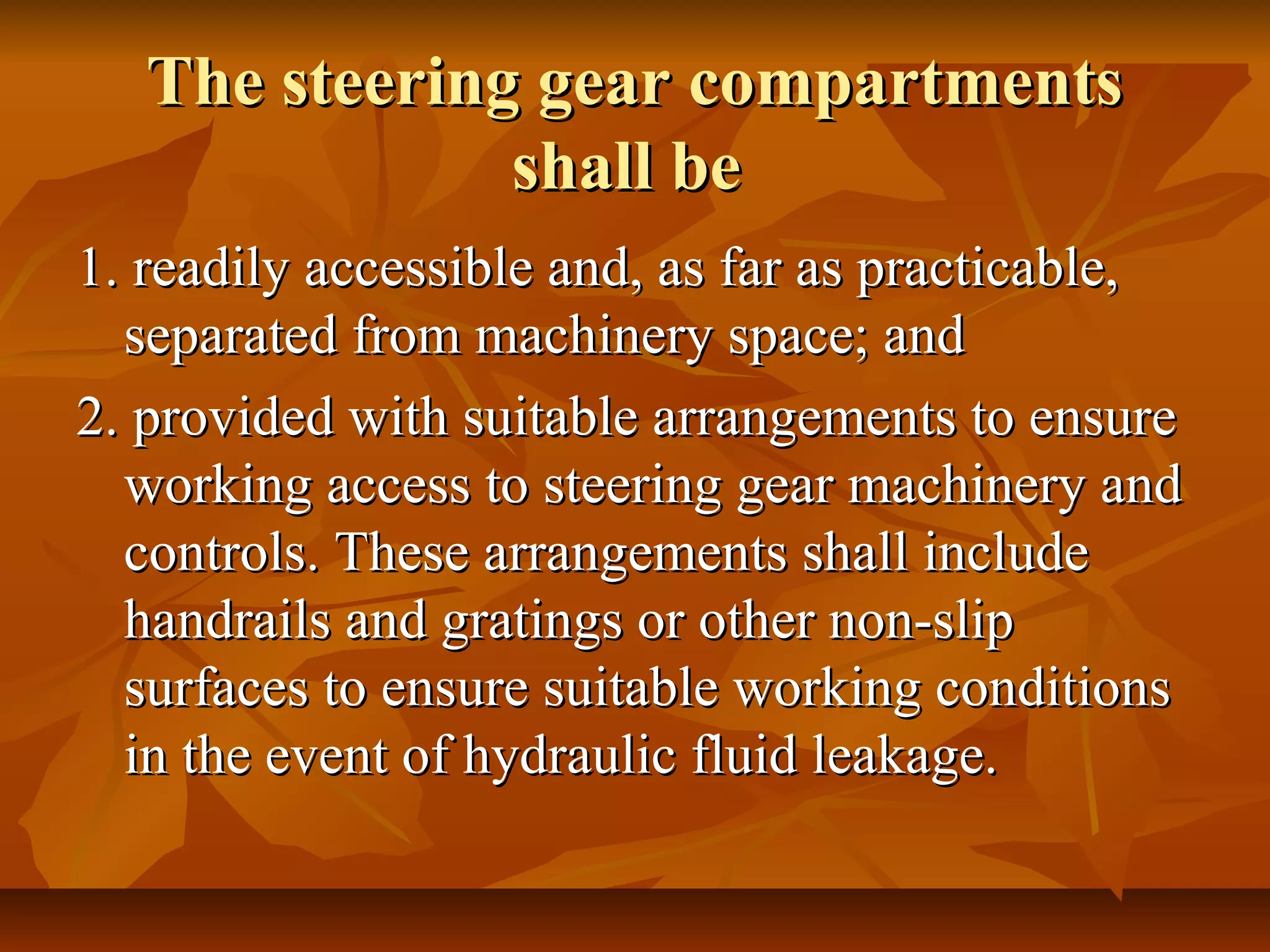 The steering gear compartmentsThe steering gear compartments
shall beshall be
1. readily accessible and, as far as practicable,1. readily accessible and, as far as practicable,
separated from machinery space; andseparated from machinery space; and
2. provided with suitable arrangements to ensure2. provided with suitable arrangements to ensure
working access to steering gear machinery andworking access to steering gear machinery and
controls. These arrangements shall includecontrols. These arrangements shall include
handrails and gratings or other non-sliphandrails and gratings or other non-slip
surfaces to ensure suitable working conditionssurfaces to ensure suitable working conditions
in the event of hydraulic fluid leakage.in the event of hydraulic fluid leakage.
 