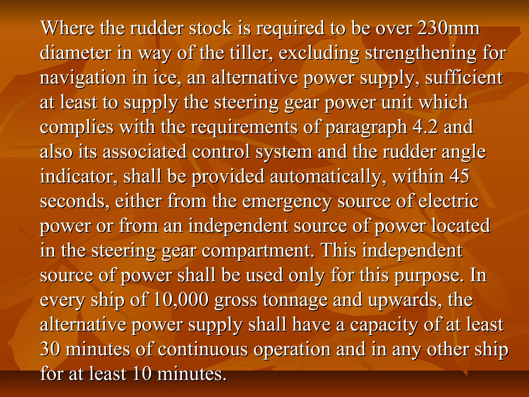 Where the rudder stock is required to be over 230mmWhere the rudder stock is required to be over 230mm
diameter in way of the tiller, excluding strengthening fordiameter in way of the tiller, excluding strengthening for
navigation in ice, an alternative power supply, sufficientnavigation in ice, an alternative power supply, sufficient
at least to supply the steering gear power unit whichat least to supply the steering gear power unit which
complies with the requirements of paragraph 4.2 andcomplies with the requirements of paragraph 4.2 and
also its associated control system and the rudder anglealso its associated control system and the rudder angle
indicator, shall be provided automatically, within 45indicator, shall be provided automatically, within 45
seconds, either from the emergency source of electricseconds, either from the emergency source of electric
power or from an independent source of power locatedpower or from an independent source of power located
in the steering gear compartment. This independentin the steering gear compartment. This independent
source of power shall be used only for this purpose. Insource of power shall be used only for this purpose. In
every ship of 10,000 gross tonnage and upwards, theevery ship of 10,000 gross tonnage and upwards, the
alternative power supply shall have a capacity of at leastalternative power supply shall have a capacity of at least
30 minutes of continuous operation and in any other ship30 minutes of continuous operation and in any other ship
for at least 10 minutes.for at least 10 minutes.
 