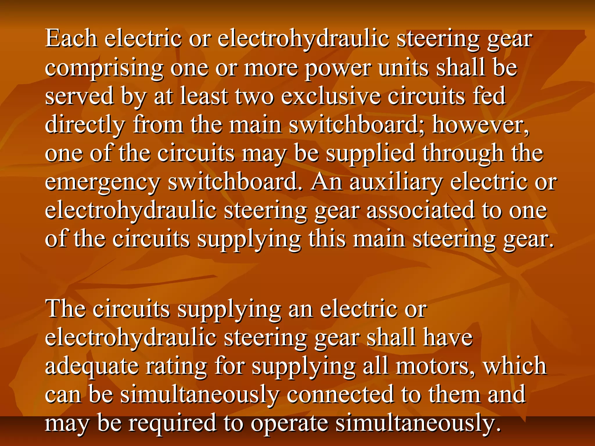 Each electric or electrohydraulic steering gearEach electric or electrohydraulic steering gear
comprising one or more power units shall becomprising one or more power units shall be
served by at least two exclusive circuits fedserved by at least two exclusive circuits fed
directly from the main switchboard; however,directly from the main switchboard; however,
one of the circuits may be supplied through theone of the circuits may be supplied through the
emergency switchboard. An auxiliary electric oremergency switchboard. An auxiliary electric or
electrohydraulic steering gear associated to oneelectrohydraulic steering gear associated to one
of the circuits supplying this main steering gear.of the circuits supplying this main steering gear.
The circuits supplying an electric orThe circuits supplying an electric or
electrohydraulic steering gear shall haveelectrohydraulic steering gear shall have
adequate rating for supplying all motors, whichadequate rating for supplying all motors, which
can be simultaneously connected to them andcan be simultaneously connected to them and
may be required to operate simultaneously.may be required to operate simultaneously.
 