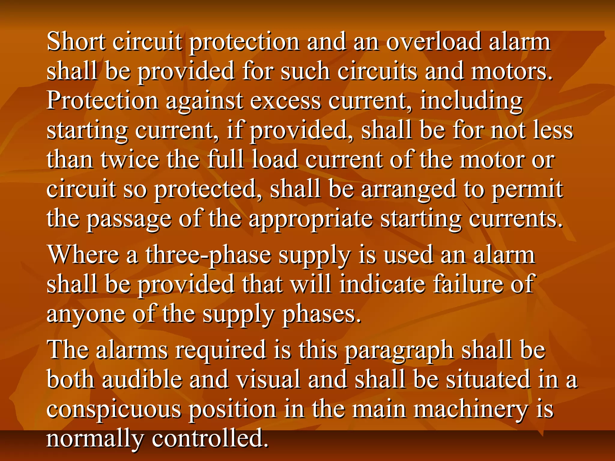Short circuit protection and an overload alarmShort circuit protection and an overload alarm
shall be provided for such circuits and motors.shall be provided for such circuits and motors.
Protection against excess current, includingProtection against excess current, including
starting current, if provided, shall be for not lessstarting current, if provided, shall be for not less
than twice the full load current of the motor orthan twice the full load current of the motor or
circuit so protected, shall be arranged to permitcircuit so protected, shall be arranged to permit
the passage of the appropriate starting currents.the passage of the appropriate starting currents.
Where a three-phase supply is used an alarmWhere a three-phase supply is used an alarm
shall be provided that will indicate failure ofshall be provided that will indicate failure of
anyone of the supply phases.anyone of the supply phases.
The alarms required is this paragraph shall beThe alarms required is this paragraph shall be
both audible and visual and shall be situated in aboth audible and visual and shall be situated in a
conspicuous position in the main machinery isconspicuous position in the main machinery is
normally controlled.normally controlled.
 