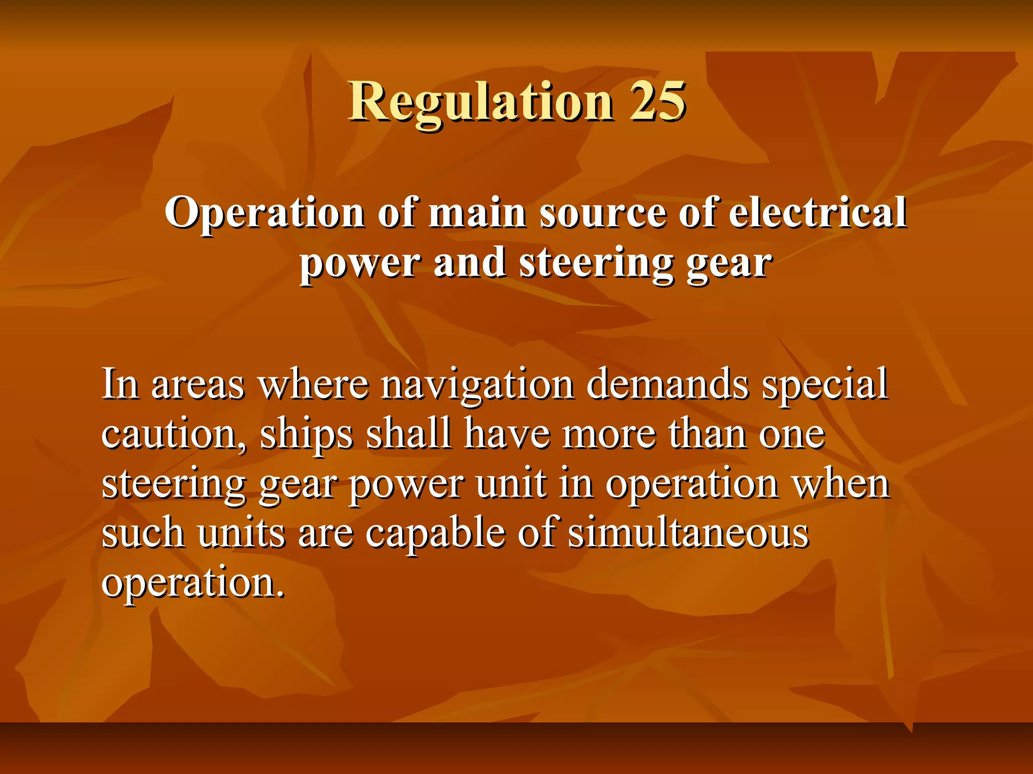 Regulation 25Regulation 25
Operation of main source of electricalOperation of main source of electrical
power and steering gearpower and steering gear
In areas where navigation demands specialIn areas where navigation demands special
caution, ships shall have more than onecaution, ships shall have more than one
steering gear power unit in operation whensteering gear power unit in operation when
such units are capable of simultaneoussuch units are capable of simultaneous
operation.operation.
 