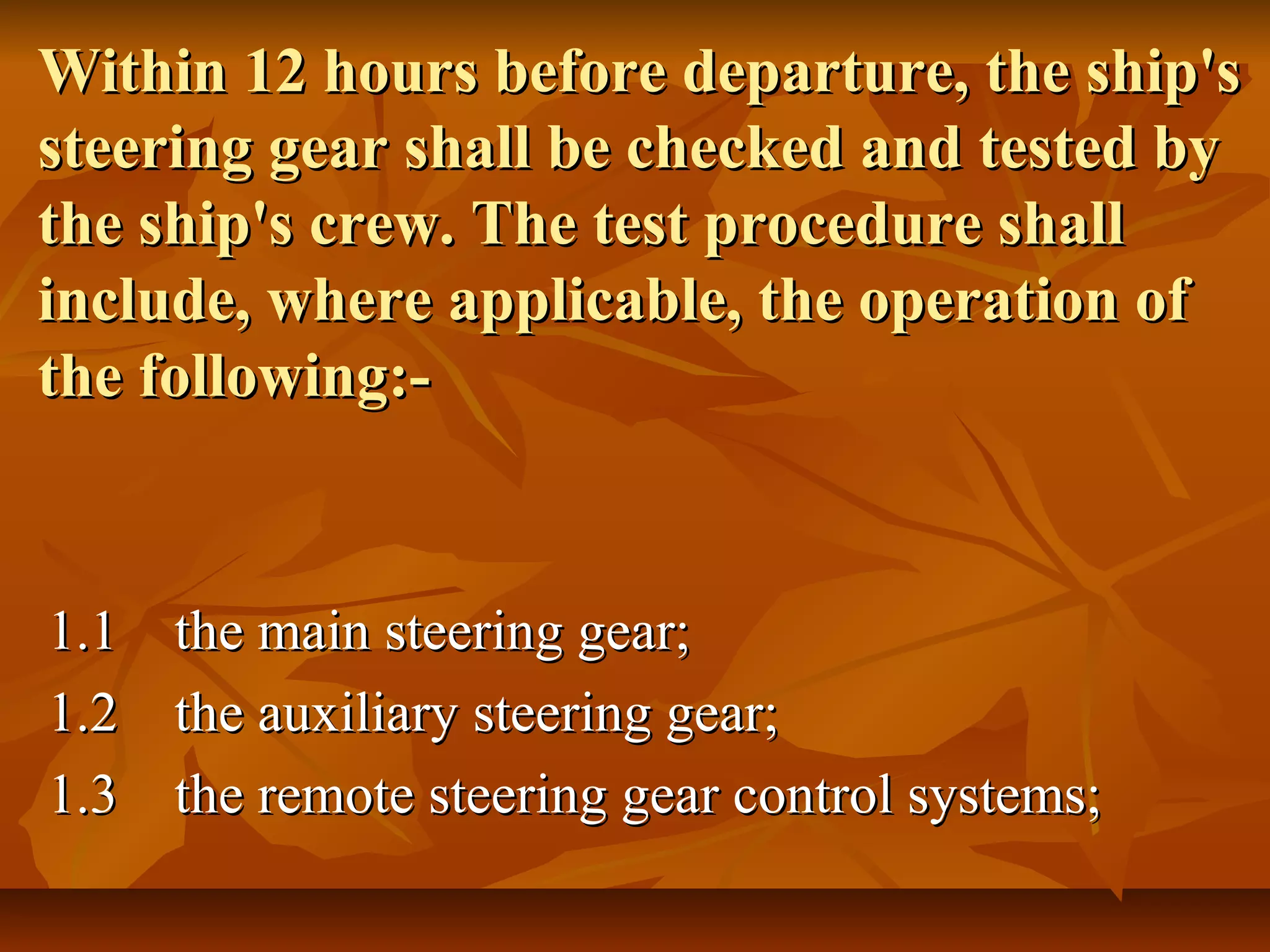 Within 12 hours before departure, the ship'sWithin 12 hours before departure, the ship's
steering gear shall be checked and tested bysteering gear shall be checked and tested by
the ship's crew. The test procedure shallthe ship's crew. The test procedure shall
include, where applicable, the operation ofinclude, where applicable, the operation of
the following:-the following:-
1.11.1 the main steering gear;the main steering gear;
1.21.2 the auxiliary steering gear;the auxiliary steering gear;
1.31.3 the remote steering gear control systems;the remote steering gear control systems;
 