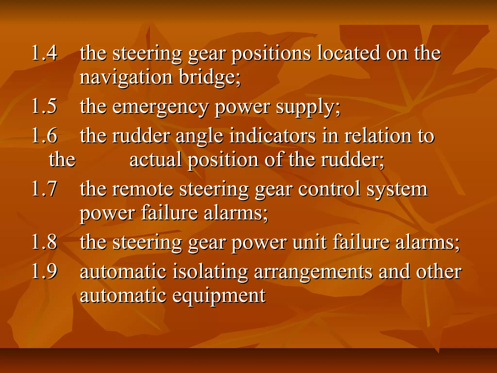 1.41.4 the steering gear positions located on thethe steering gear positions located on the
navigation bridge;navigation bridge;
1.51.5 the emergency power supply;the emergency power supply;
1.61.6 the rudder angle indicators in relation tothe rudder angle indicators in relation to
thethe actual position of the rudder;actual position of the rudder;
1.71.7 the remote steering gear control systemthe remote steering gear control system
power failure alarms;power failure alarms;
1.81.8 the steering gear power unit failure alarms;the steering gear power unit failure alarms;
1.91.9 automatic isolating arrangements and otherautomatic isolating arrangements and other
automatic equipmentautomatic equipment
 
