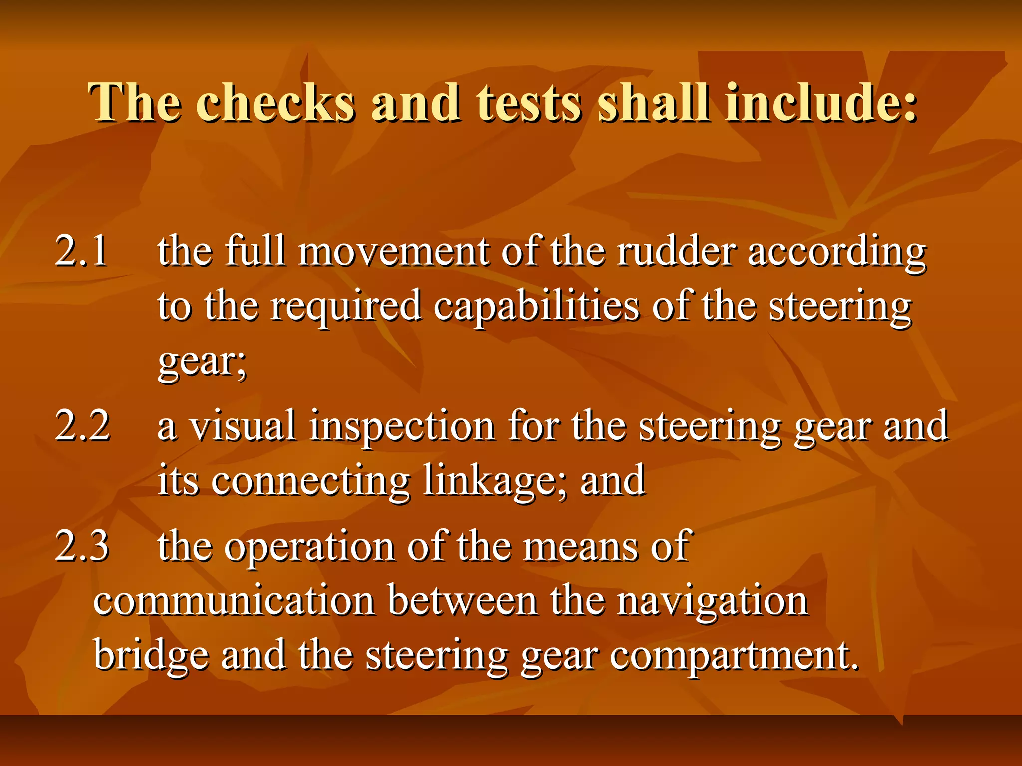 The checks and tests shall include:The checks and tests shall include:
2.12.1 the full movement of the rudder accordingthe full movement of the rudder according
to the required capabilities of the steeringto the required capabilities of the steering
gear;gear;
2.22.2 a visual inspection for the steering gear anda visual inspection for the steering gear and
its connecting linkage; andits connecting linkage; and
2.32.3 the operation of the means ofthe operation of the means of
communication between the navigationcommunication between the navigation
bridge and the steering gear compartment.bridge and the steering gear compartment.
 