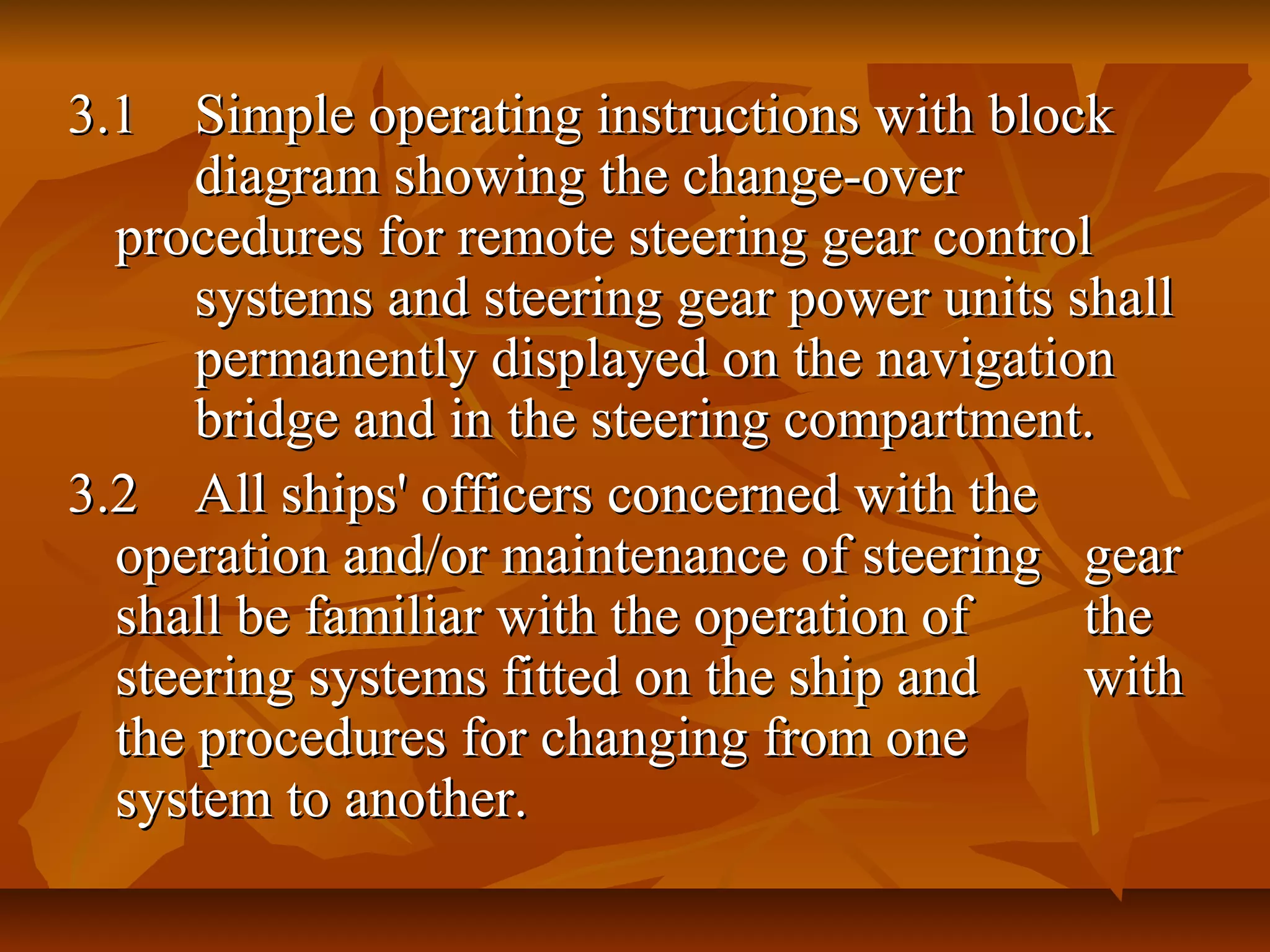 3.13.1 Simple operating instructions with blockSimple operating instructions with block
diagram showing the change-overdiagram showing the change-over
procedures for remote steering gear controlprocedures for remote steering gear control
systems and steering gear power units shallsystems and steering gear power units shall
permanently displayed on the navigationpermanently displayed on the navigation
bridge and in the steering compartment.bridge and in the steering compartment.
3.23.2 All ships' officers concerned with theAll ships' officers concerned with the
operation and/or maintenance of steeringoperation and/or maintenance of steering geargear
shall be familiar with the operation ofshall be familiar with the operation of thethe
steering systems fitted on the ship andsteering systems fitted on the ship and withwith
the procedures for changing from onethe procedures for changing from one
system to another.system to another.
 