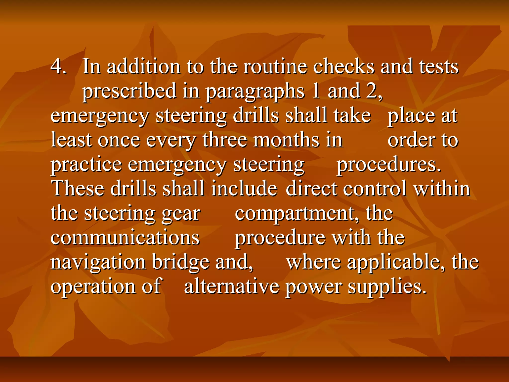 4.4. In addition to the routine checks and testsIn addition to the routine checks and tests
prescribed in paragraphs 1 and 2,prescribed in paragraphs 1 and 2,
emergency steering drills shall takeemergency steering drills shall take place atplace at
least once every three months inleast once every three months in order toorder to
practice emergency steeringpractice emergency steering procedures.procedures.
These drills shall includeThese drills shall include direct control withindirect control within
the steering gearthe steering gear compartment, thecompartment, the
communicationscommunications procedure with theprocedure with the
navigation bridge and,navigation bridge and, where applicable, thewhere applicable, the
operation ofoperation of alternative power supplies.alternative power supplies.
 