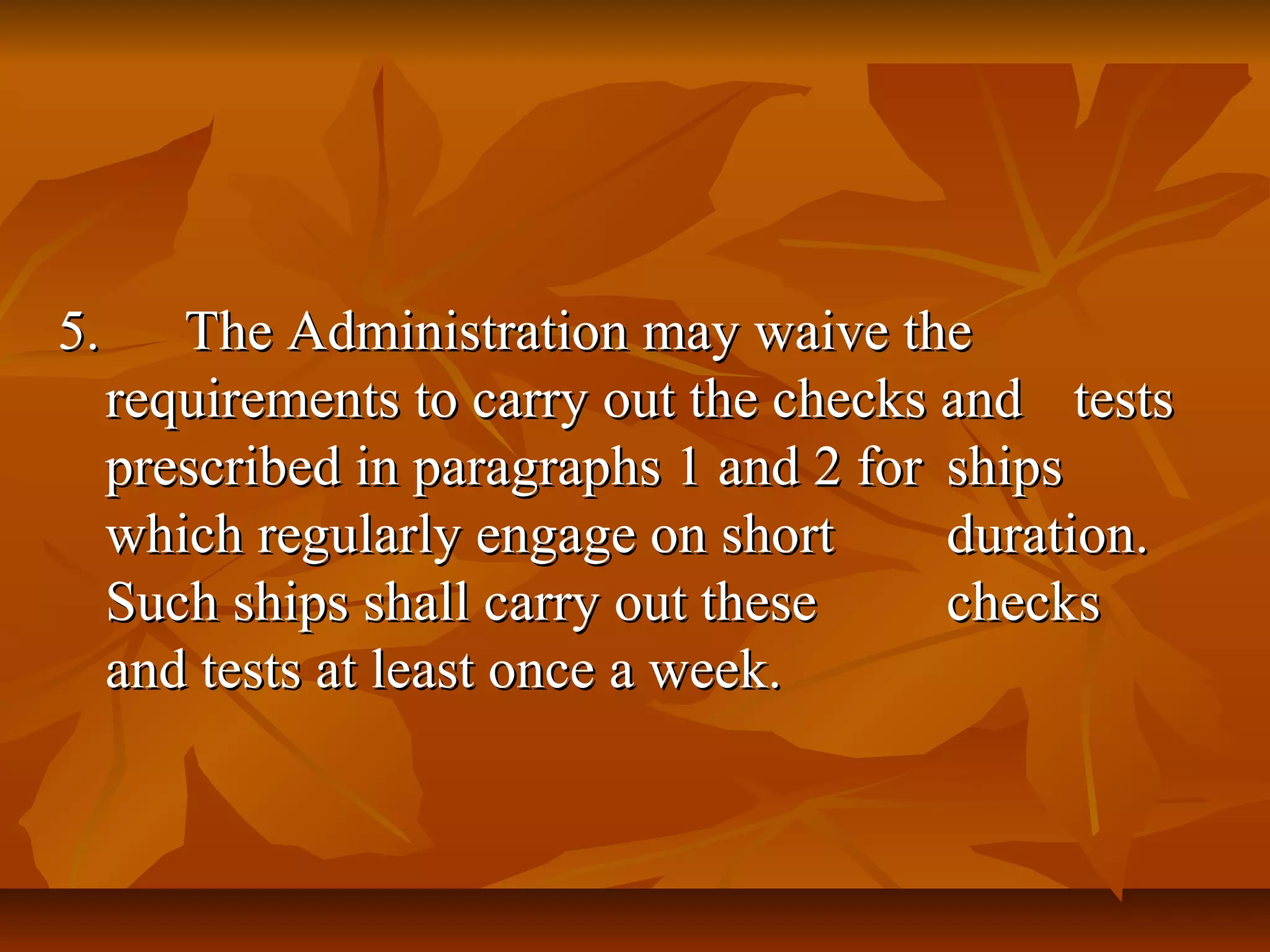 5.5. The Administration may waive theThe Administration may waive the
requirements to carry out the checks andrequirements to carry out the checks and teststests
prescribed in paragraphs 1 and 2 forprescribed in paragraphs 1 and 2 for shipsships
which regularly engage on shortwhich regularly engage on short duration.duration.
Such ships shall carry out theseSuch ships shall carry out these checkschecks
and tests at least once a week.and tests at least once a week.
 