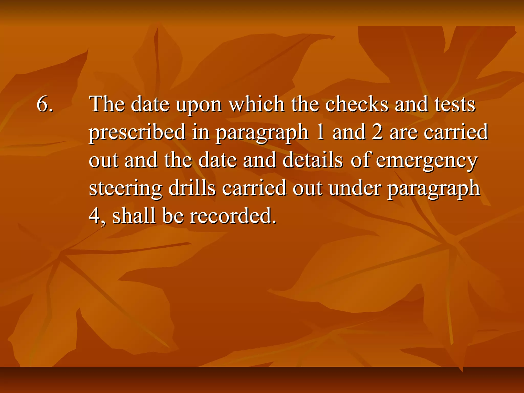 6.6. The date upon which the checks and testsThe date upon which the checks and tests
prescribed in paragraph 1 and 2 are carriedprescribed in paragraph 1 and 2 are carried
out and the date and detailsout and the date and details of emergencyof emergency
steering drills carried out under paragraphsteering drills carried out under paragraph
4, shall be recorded.4, shall be recorded.
 