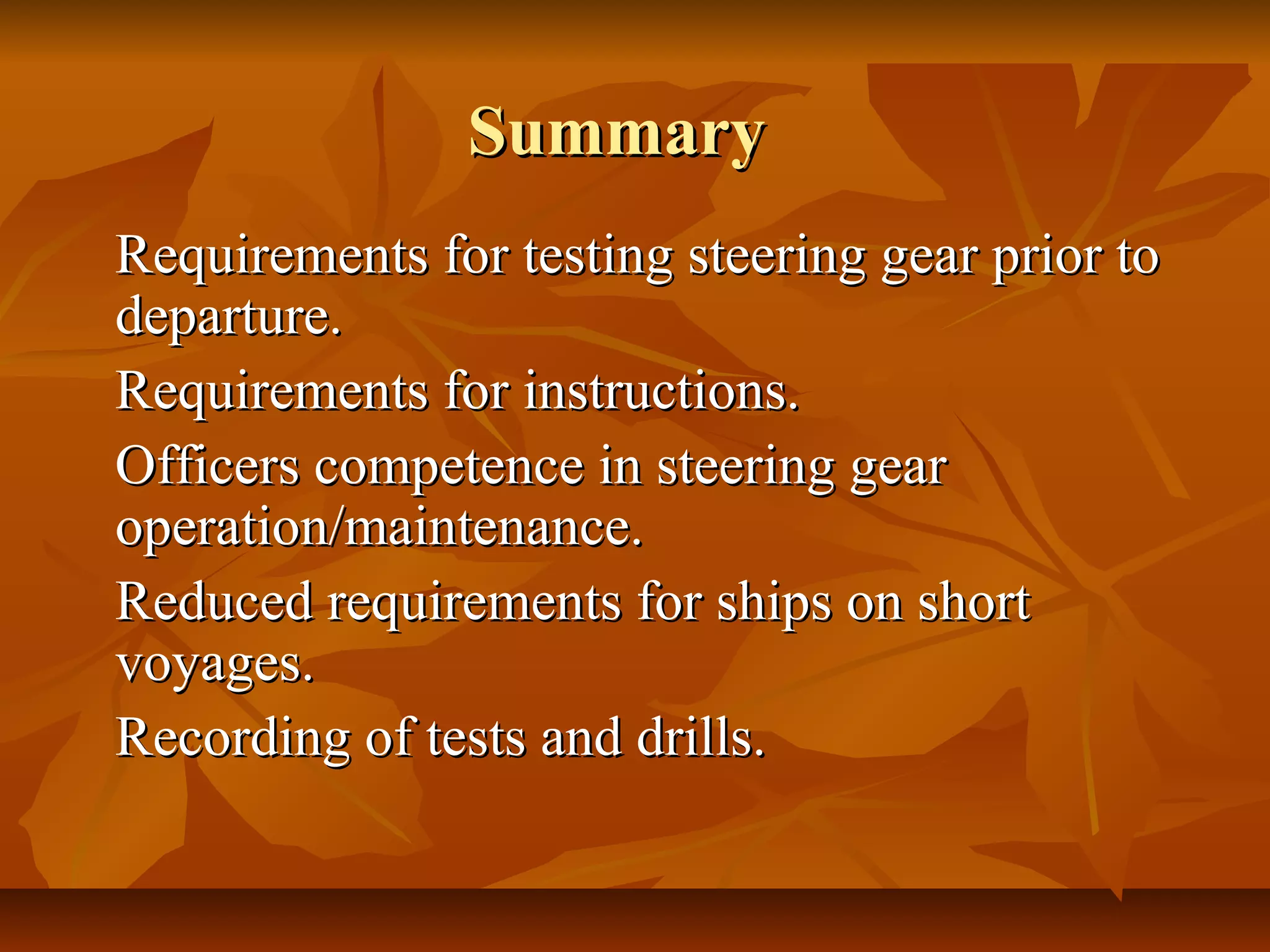 SummarySummary
Requirements for testing steering gear prior toRequirements for testing steering gear prior to
departure.departure.
Requirements for instructions.Requirements for instructions.
Officers competence in steering gearOfficers competence in steering gear
operation/maintenance.operation/maintenance.
Reduced requirements for ships on shortReduced requirements for ships on short
voyages.voyages.
Recording of tests and drills.Recording of tests and drills.
 