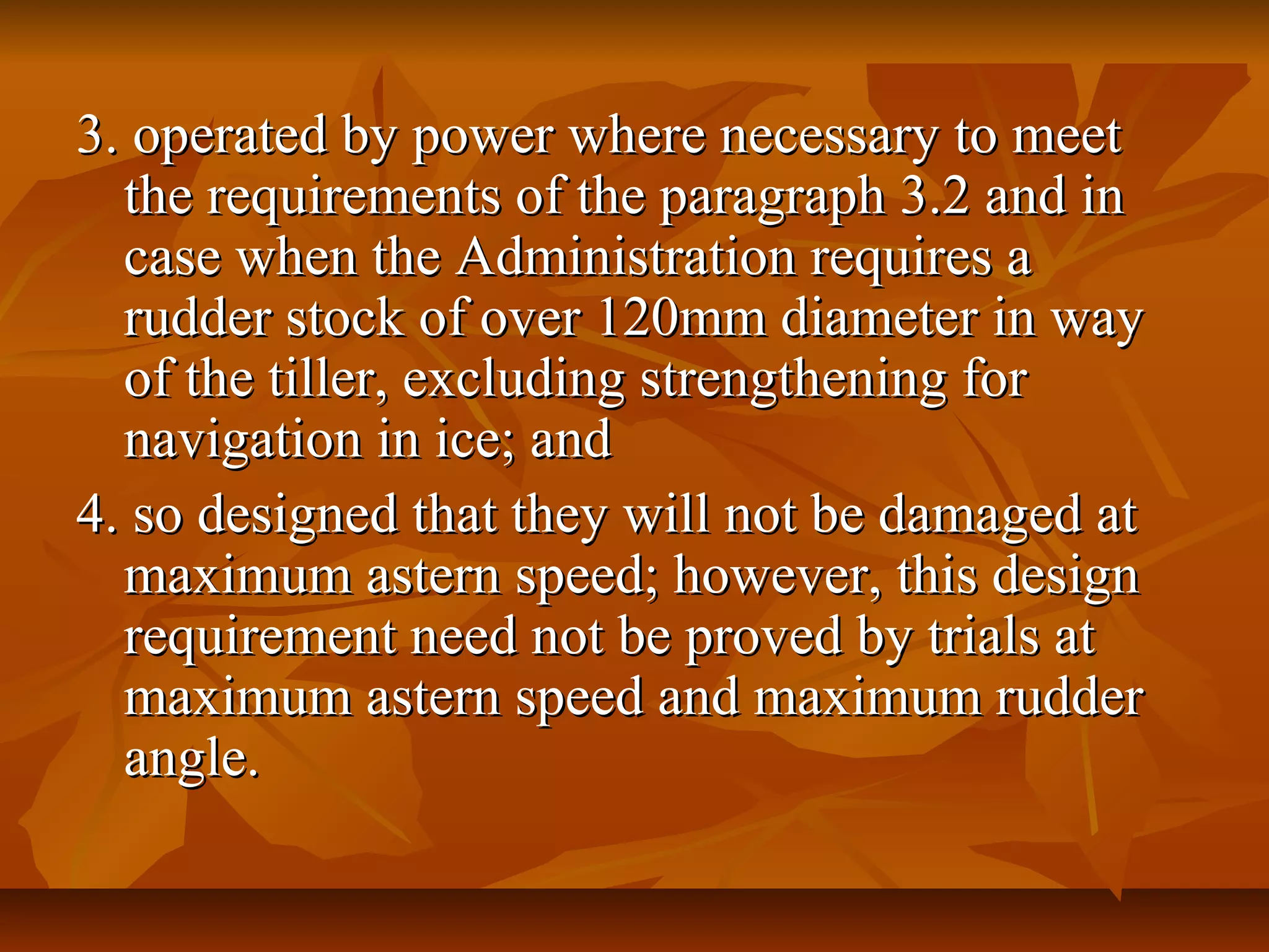 3. operated by power where necessary to meet3. operated by power where necessary to meet
the requirements of the paragraph 3.2 and inthe requirements of the paragraph 3.2 and in
case when the Administration requires acase when the Administration requires a
rudder stock of over 120mm diameter in wayrudder stock of over 120mm diameter in way
of the tiller, excluding strengthening forof the tiller, excluding strengthening for
navigation in ice; andnavigation in ice; and
4. so designed that they will not be damaged at4. so designed that they will not be damaged at
maximum astern speed; however, this designmaximum astern speed; however, this design
requirement need not be proved by trials atrequirement need not be proved by trials at
maximum astern speed and maximum ruddermaximum astern speed and maximum rudder
angle.angle.
 