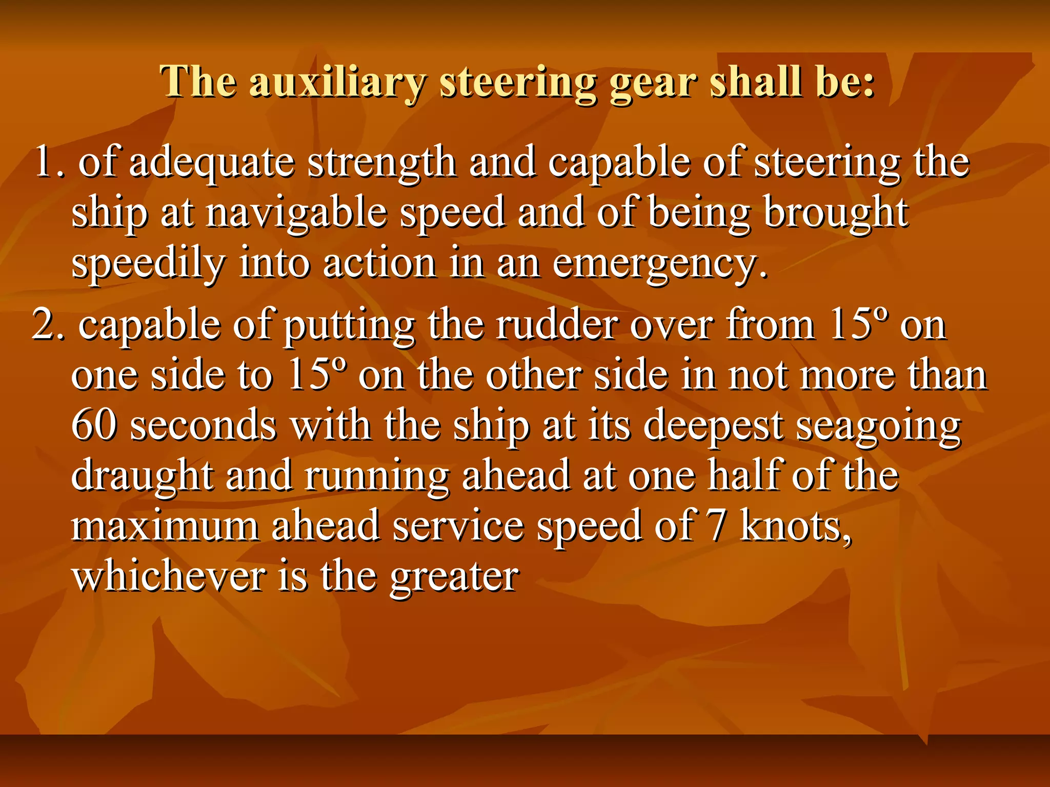 The auxiliary steering gear shall be:The auxiliary steering gear shall be:
1. of adequate strength and capable of steering the1. of adequate strength and capable of steering the
ship at navigable speed and of being broughtship at navigable speed and of being brought
speedily into action in an emergency.speedily into action in an emergency.
2. capable of putting the rudder over from 15º on2. capable of putting the rudder over from 15º on
one side to 15º on the other side in not more thanone side to 15º on the other side in not more than
60 seconds with the ship at its deepest seagoing60 seconds with the ship at its deepest seagoing
draught and running ahead at one half of thedraught and running ahead at one half of the
maximum ahead service speed of 7 knots,maximum ahead service speed of 7 knots,
whichever is the greaterwhichever is the greater
 