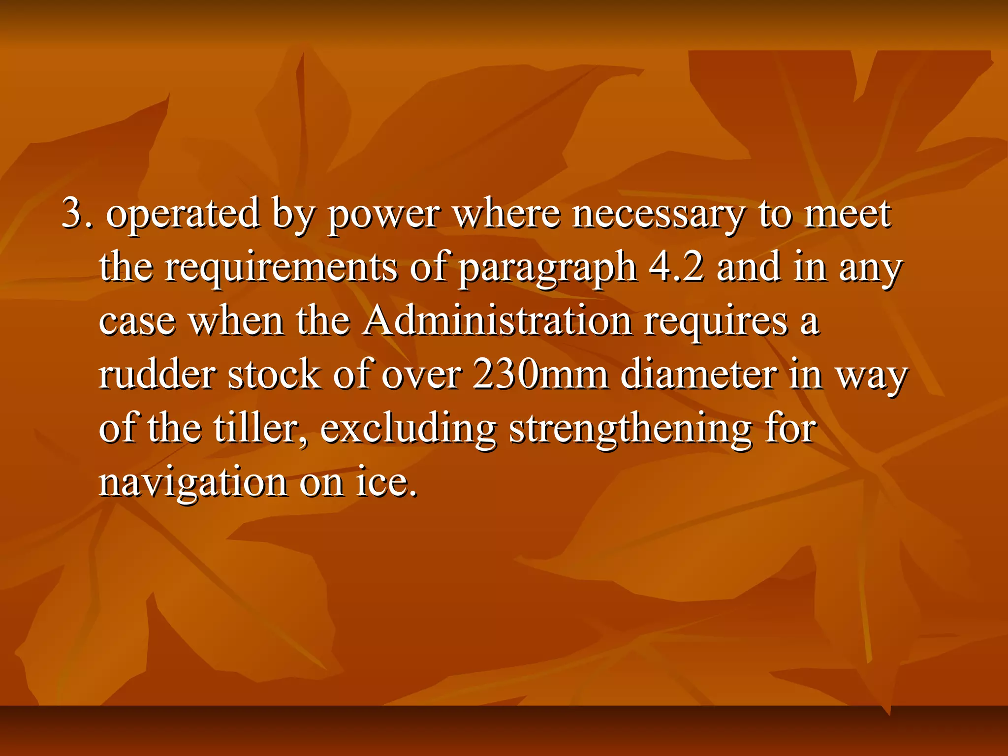 3. operated by power where necessary to meet3. operated by power where necessary to meet
the requirements of paragraph 4.2 and in anythe requirements of paragraph 4.2 and in any
case when the Administration requires acase when the Administration requires a
rudder stock of over 230mm diameter in wayrudder stock of over 230mm diameter in way
of the tiller, excluding strengthening forof the tiller, excluding strengthening for
navigation on ice.navigation on ice.
 