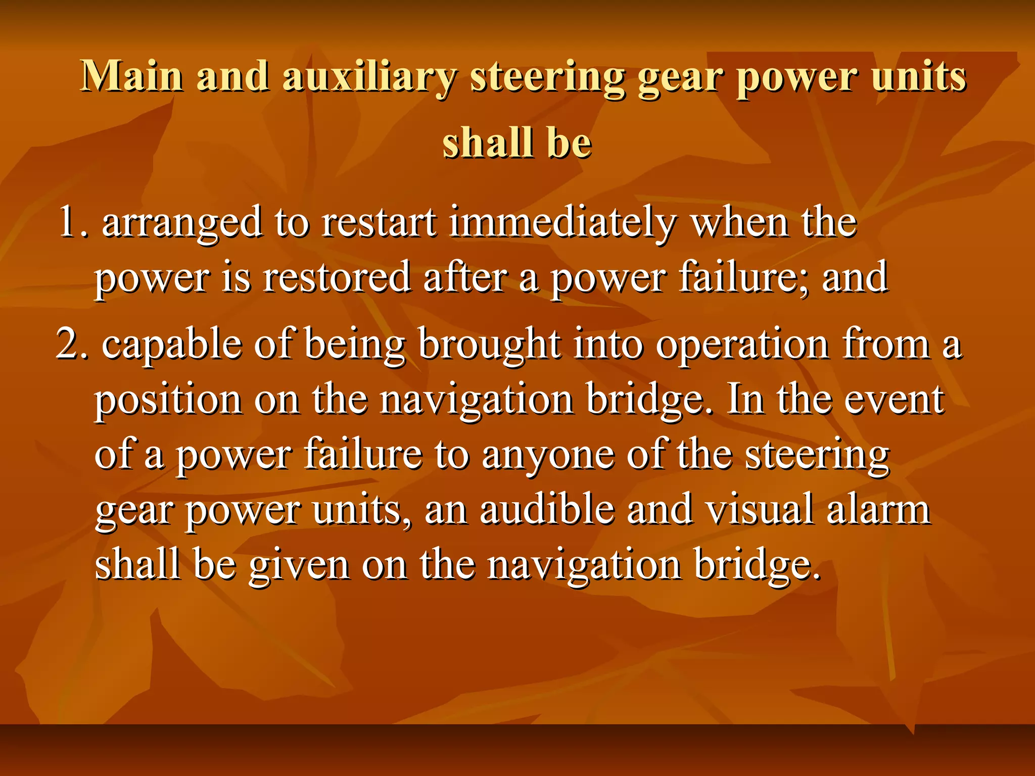 Main and auxiliary steering gear power unitsMain and auxiliary steering gear power units
shall beshall be
1. arranged to restart immediately when the1. arranged to restart immediately when the
power is restored after a power failure; andpower is restored after a power failure; and
2. capable of being brought into operation from a2. capable of being brought into operation from a
position on the navigation bridge. In the eventposition on the navigation bridge. In the event
of a power failure to anyone of the steeringof a power failure to anyone of the steering
gear power units, an audible and visual alarmgear power units, an audible and visual alarm
shall be given on the navigation bridge.shall be given on the navigation bridge.
 