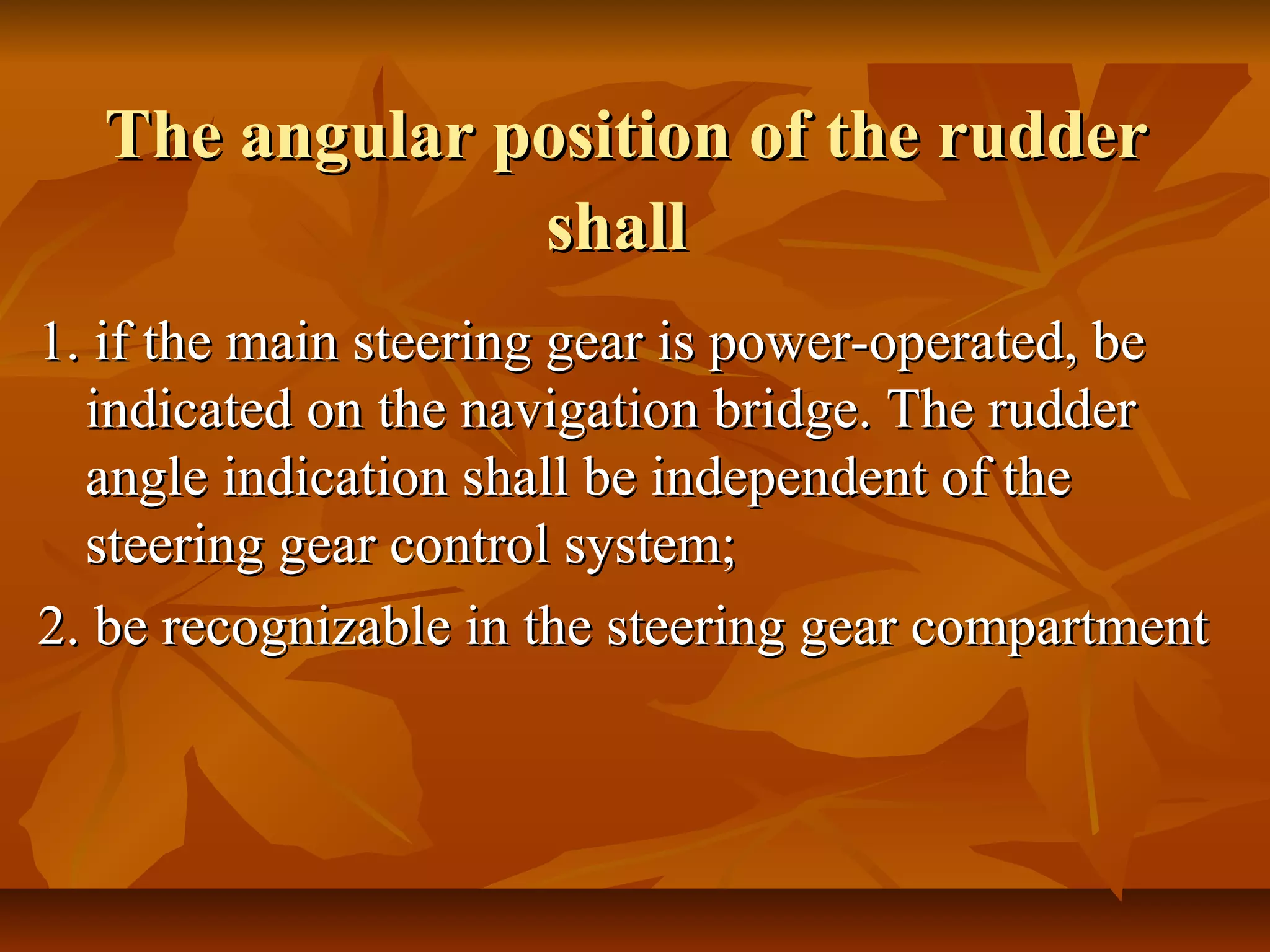 The angular position of the rudderThe angular position of the rudder
shallshall
1. if the main steering gear is power-operated, be1. if the main steering gear is power-operated, be
indicated on the navigation bridge. The rudderindicated on the navigation bridge. The rudder
angle indication shall be independent of theangle indication shall be independent of the
steering gear control system;steering gear control system;
2. be recognizable in the steering gear compartment2. be recognizable in the steering gear compartment
 