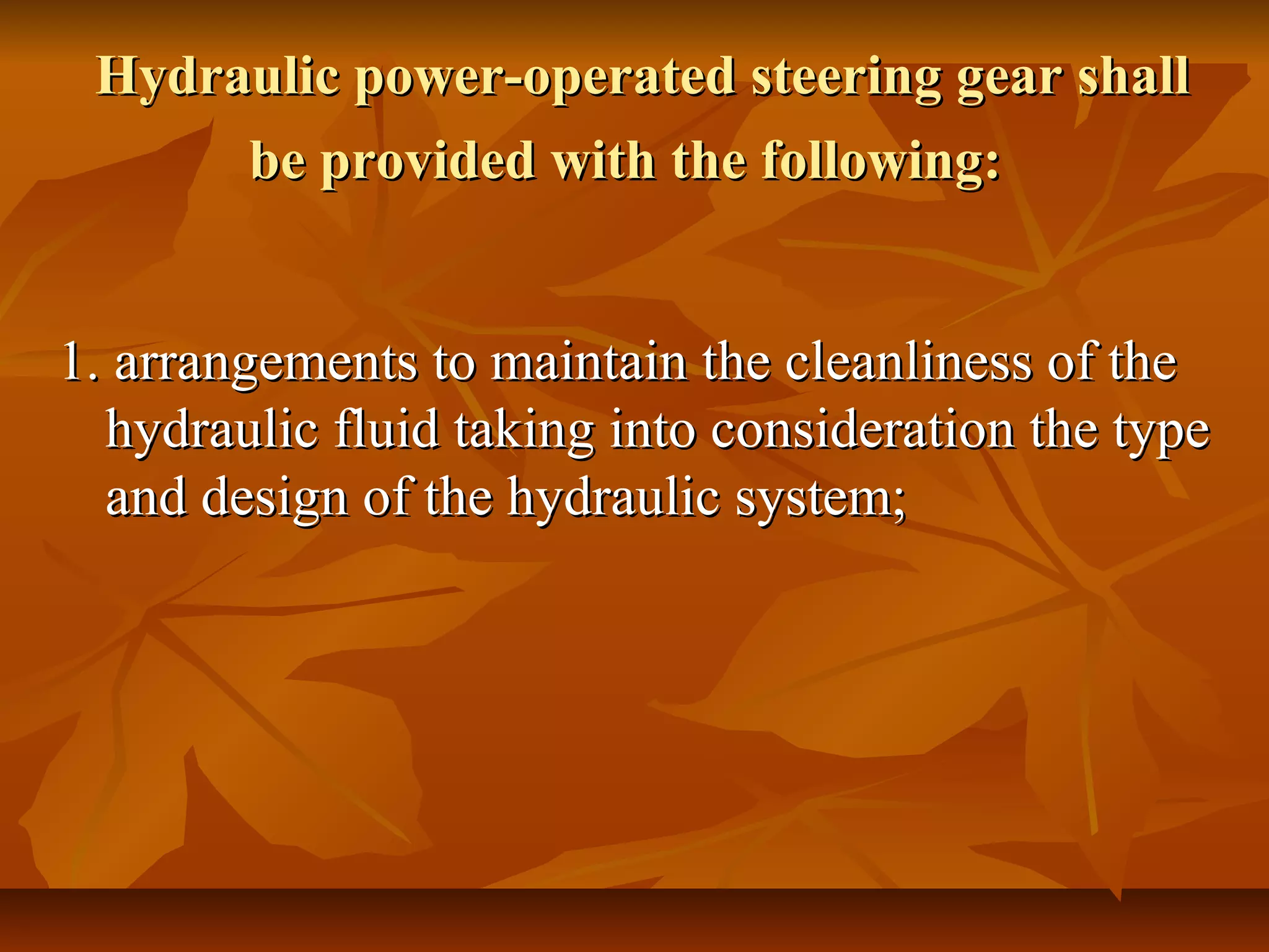 Hydraulic power-operated steering gear shallHydraulic power-operated steering gear shall
be provided with the following:be provided with the following:
1. arrangements to maintain the cleanliness of the1. arrangements to maintain the cleanliness of the
hydraulic fluid taking into consideration the typehydraulic fluid taking into consideration the type
and design of the hydraulic system;and design of the hydraulic system;
 