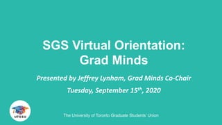 SGS Virtual Orientation:
Grad Minds
Presented by Jeffrey Lynham, Grad Minds Co-Chair
Tuesday, September 15th, 2020
The University of Toronto Graduate Students’ Union
 