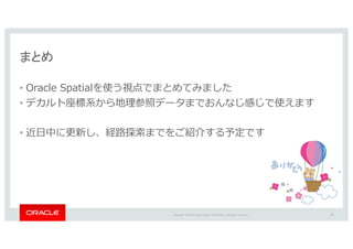 Copyright	©	2016 Oracle	and/or	its	affiliates.	All	rights	reserved.		|
まとめ
• Oracle Spatialを使う視点でまとめてみました
• デカルト座標系から地理参照データまでおんなじ感じで使えます
• 近⽇中に更新し、経路探索までをご紹介する予定です
58
 