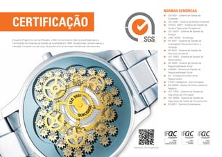 normas GENÉRICAS
                                                                                                                      	SO 9001 - Sistema de Gestão da
                                                                                                                        I



Certificação
                                                                                                                        Qualidade
                                                                                                                      	SO 14001 - Sistema de Gestão Ambiental
                                                                                                                        I
                                                                                                                      	 HSAS 18001 - Sistema de Gestão de
                                                                                                                        O
                                                                                                                        Saúde e Segurança Ocupacional
                                                                                                                      	SO 50001 - Sistema de Gestão da
                                                                                                                        I
                                                                                                                        Energia
                                                                                                                      	UNE 150301 - Ecodesign
Enquanto Organismo de Certificação, a SGS foi o primeiro a obter a acreditação para a                                 	 P 4457 - Sistema de Gestão da
                                                                                                                        N
Certificação de Sistemas de Gestão da Qualidade em 1998. Desde então, sempre liderou o                                  Investigação Desenvolvimento e
mercado, inovando nos serviços, de acordo com as principais tendências internacionais.                                  Inovação
                                                                                                                      	 P 4427 - Sistema de Gestão de
                                                                                                                        N
                                                                                                                        Recursos Humanos
                                                                                                                      	SO 10002 - Sistema de Gestão de
                                                                                                                        I
                                                                                                                        Reclamações
                                                                                                                      	 P 4469 - Sistema de Gestão da
                                                                                                                        N
                                                                                                                        Responsabilidade Social
                                                                                                                      	 A8000 - Sistema de Gestão da
                                                                                                                        S
                                                                                                                        Responsabilidade Social
                                                                                                                      	 fr - Entidades Familiarmente
                                                                                                                        e
                                                                                                                        Responsáveis
                                                                                                                      	 THIC Intelligence - Anti-corrupção
                                                                                                                        E
                                                                                                                      	 S 25999 - Gestão da Continuidade do
                                                                                                                        B
                                                                                                                        Negócio
                                                                                                                      	SO 27001 - Sistema de Gestão da
                                                                                                                        I
                                                                                                                        Segurança da Informação
                                                                                                                      	SO 28000 - Sistema de Gestão da
                                                                                                                        I
                                                                                                                        Segurança da Cadeia de Fornecimento
                                                                                                                      	 S 8901 - Eventos Sustentáveis
                                                                                                                        B
                                                                         Japan




                                                                                         empresas certificadas sgs
 