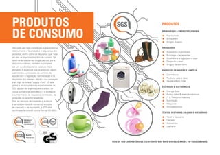 Produtos 				                                                                             PRODUTOS


de Consumo                                                                                BRINQUEDOS  PRODUTOS JUVENIS
                                                                                           	Puericultura
                                                                                           	 rinquedos
                                                                                              B
                                                                                           	 rtigos Juvenis
                                                                                              A

São cada vez mais complexas as expectativas                                               HARDGOODS
relativamente à Qualidade e à Segurança dos                                                  	 cessórios Automóveis
                                                                                               A
produtos, assim como os requisitos que, hoje                                                 	 ricolage e ferramentas
                                                                                               B
em dia, as organizações têm de cumprir. Tal                                                  	 obiliário e artigos para a casa
                                                                                               M
deve-se às crescentes exigências por parte                                                   	 esporto e lazer
                                                                                               D
dos consumidores, também suportadas                                                          	 rtigos de escritório
                                                                                               A
por um quadro legislativo cada vez mais
alargado. É essencial que os produtos sejam                                               PRODUTOS DE HIGIENE E LIMPEZA
submetidos a processos de controlo de
                                                                                           	Cosméticos
acordo com a legislação, normalização e os
                                                                                           	 rodutos para a casa
                                                                                              P
requisitos dos clientes, desde a sua conceção
                                                                                           	 aúde e Bem-Estar
                                                                                              S
e ao logo de toda a “supply chain”. A rede
global e as competências especializadas da
                                                                                          ELéTRICOs  ELETRóNICOS
SGS apoiam as organizações a reduzir os
riscos, a melhorar a eficiência e a assegurar                                                	Energia Solar
o cumprimento de requisitos contratuais, da                                                   	 udio, vídeo  eletrodomésticos
                                                                                                 Á
produção ou para fornecedores.                                                                	T  Telecomunicações
                                                                                                 I
Para os serviços de inspeção e auditoria                                                      	Iluminação
a bens e serviços de consumo, estudos                                                         	 áquinas
                                                                                                 M
de mercado e de rotulagem, a SGS está                                                         	 icroeletronica
                                                                                                 M
certificada de acordo com a norma ISO 9001.
                                                                                          TêXTEIS, VESTUÁRIO, CALÇADO E ACESSÓRIOS
                                                                                              	 êxtil e Vestuário
                                                                                                T
                                                                                             	C alçado
                                                                                              	 cessórios
                                                                                                A
                                                                                              	 oalheria
                                                                                                J




                                                Rede de 1350 laboratórios e escritórios nas mais diversas áreas, em todo o mundo.
 