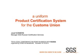 a uniform
     Product Certification System
        for the Customs Union
Jozef SOMERS
Manager SGS Russian Certification Services



TAX & LEGAL CONFERENCE ON DOING BUSINESS WITH RUSSIA
organized by CCBLR & NautaDutilh, Brussels 16-10-2012
 