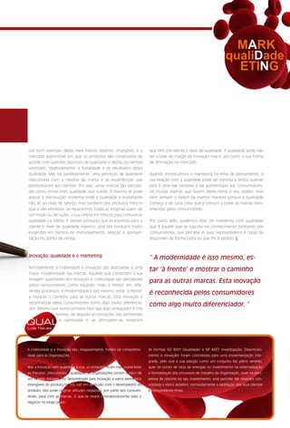 Um bom exemplo deste nível menos objetivo, intangível, é o               que têm por detrás a ideia de qualidade. A qualidade pode não
mercado automóvel em que os produtos são construídos de                  ser a base da criação de inovação mas é, por certo, a sua forma
acordo com padrões rigorosos de qualidade e depois os clientes           de afirmação no mercado.
valorizam, objetivamente, a fiabilidade e os resultados dessa
qualidade. Mas há, paralelamente, uma perceção de qualidade              Quando introduzimos o marketing na linha de pensamento, a
relacionada com a história da marca e as experiências que                sua relação com a qualidade pode ser estreita e direta quando
possibilitaram aos clientes. Por isso, umas marcas são percebi-          esta é uma das variáveis a ser apresentada aos consumidores.
das como tendo mais qualidade que outras. O mesmo se pode                Há muitas marcas que fazem desse tema o seu objeto, mas
aplicar à distribuição moderna onde a qualidade é importante             nem sempre o fazem da melhor maneira porque a qualidade
não só ao nível do serviço mas também dos produtos frescos               começa a ser uma coisa que é comum a todas as marcas reco-
que aí são vendidos. Se repararmos, todas as insígnias usam, de          nhecidas pelos consumidores.
um modo ou de outro, a sua oferta em frescos para comunicar
qualidade na oferta. É nesses produtos que se expressa para o            Por outro lado, podemos falar de marketing com qualidade
cliente o nível de qualidade máximo, pois são produtos muito             que é aquele que se suporta no conhecimento profundo dos
exigentes em termos de manuseamento, seleção e apresen-                  consumidores, que percebe as suas necessidades e é capaz de
tação no ponto de venda.                                                 responder de forma certa ao que lhe é pedido. §



Inovação, qualidade e o marketing
                                                                         “ A modernidade é isso mesmo, es-
Normalmente a criatividade e inovação são associadas a uma
                                                                         tar ‘à frente’ e mostrar o caminho
maior modernidade nas marcas. Aquelas que constroem a sua
imagem suportadas em inovação e criatividade são percebidas
                                                                         para as outras marcas. Esta inovação
pelos consumidores como estando ‘mais à frente’ em dife-
rentes processos. A modernidade é isso mesmo, estar ‘à frente’
                                                                         é reconhecida pelos consumidores
e mostrar o caminho para as outras marcas. Esta inovação é
reconhecida pelos consumidores como algo muito diferencia-
                                                                         como algo muito diferenciador. ”
dor. Mesmo que numa primeira fase seja algo ameaçador e crie
              receios, de seguida as inovações são percebidas

QUAL            e valorizadas e, ao afirmarem-se, mostram

Luís Neves




A criatividade e a inovação são, inegavelmente, fontes de competitivi-   As normas ISO 9001 (Qualidade) e NP 4457 (Investigação, Desenvolvi-
dade para as Organizações.                                               mento e Inovação) foram concebidas para uma implementação inte-
                                                                         grada, pelo que a sua adoção como um conjunto faz pleno sentido,
Mas a inovação sem qualidade é oca, os produtos ficam mais vulneráveis   quer do ponto de vista de sinergias no investimento na sistematização
ao fracasso. Descurando a qualidade, as Organizações correm o risco de   e formalização dos processos de trabalho da Organização, quer na pers-
um cliente, inicialmente deslumbrado pela inovação e pelos elementos     petiva de retorno no seu investimento, pois permite dar resposta con-
intangíveis do produto/marca, cair em desilusão com o desempenho do      solidada a vários desafios, nomeadamente a satisfação dos seus clientes
produto. Isto pode originar atitudes negativas, por parte dos consumi-   e consumidores finais.
dores, para com as marcas. O que se revela contraproducente para o
negócio no longo prazo.
 