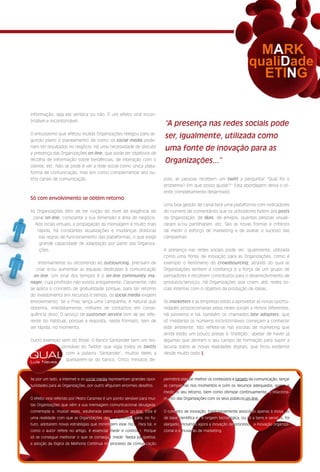 MARK
                                                                                                                          qualiDade
                                                                                                                            ETING

informação, seja ela verídica ou não. É um efeito viral incon-
trolável e incontornável.
                                                                          “A presença nas redes sociais pode
O entusiasmo que afetou muitas Organizações relegou para se-
gundo plano o planeamento de como os social media pode-
                                                                          ser, igualmente, utilizada como
riam ter resultados no negócio. Há uma necessidade de discutir
                                                                          uma fonte de inovação para as
a presença das Organizações on-line, que pode ter objetivos de
recolha de informação sobre tendências, de interação com o                Organizações...”
cliente, etc. Não se pode é ver a rede social como única plata-
forma de comunicação, mas sim como complementar aos ou-
tros canais de comunicação.                                               pois, as pessoas recebem um twitt a perguntar “Qual foi o
                                                                          problema? Em que posso ajudar?” Esta abordagem deixa o cli-
                                                                          ente completamente desarmado.
Só com envolvimento se obtém retorno
                                                                          Uma boa gestão de canal terá uma plataforma com indicadores
As Organizações têm de ter noção do nível de exigência do                 do número de comentários que os utilizadores fazem aos posts
 canal on-line, consoante a sua dimensão e área de negócio.               da Organização, de likes, de amigos, quantas pessoas visuali-
  Nos locais virtuais, a propagação da mensagem é muito mais              zaram e/ou partilharam, etc. São as novas formas e critérios
   rápida, há constantes atualizações e mudanças drásticas                de medir o esforço de marketing e de avaliar o sucesso das
    nas regras de funcionamento das plataformas, o que exige              campanhas.
    grande capacidade de adaptação por parte das Organiza-
    ções.                                                                 A presença nas redes sociais pode ser, igualmente, utilizada
                                                                          como uma fonte de inovação para as Organizações, como é
    Internamente ou recorrendo ao outsourcing, precisam de                exemplo o fenómeno do crowdsourcing, através do qual as
   criar e/ou aumentar as equipas dedicadas à comunicação                 Organizações sentem a confiança e a força de um grupo de
  on-line. Um sinal dos tempos é o on-line community ma-                  pensadores e recolhem contributos para o desenvolvimento de
nager, cuja profissão não existia antigamente. Claramente, não            produtos/serviços. Há Organizações que criam, até, redes so-
se aplica o conceito de gratuitidade porque, para ter retorno             ciais internas com o objetivo da produção de ideias.
do investimento em recursos e tempo, os social media exigem
envolvimento. Se a Fnac lança uma campanha, é natural que                 Os marketers e as empresas estão a aproveitar as novas oportu-
obtenha, imediatamente, milhares de contactos em conse-                   nidades proporcionadas pelas redes sociais a ritmos diferentes.
quência disso. O serviço de customer service tem de ser dife-             Há pioneiros e há, também os chamados late adopters, que
rente do habitual, porque a resposta, neste formato, tem de               só mediante os números incontornáveis começam a conhecer
ser rápida, no momento.                                                   este ambiente. Isto reflete-se nas escolas de marketing que
                                                                          ainda estão um pouco presas à ‘tradição’, apesar de haver já
Outro exemplo vem do Brasil. O Banco Santander tem um res-                algumas que abriram o seu campo de formação para suprir a
              ponsável do Twitter que vigia todos os twitts               lacuna sobre as novas realidades digitais, que ficou evidente

QUAL            com a palavra ‘Santander’, muitos deles a
                queixarem-se do banco. Cinco minutos de-
                                                                          desde muito cedo.§

Luís Neves



Se por um lado, a Internet e os social media representam grandes opor-    permitirá planear melhor os conteúdos e targets da comunicação, lançar
tunidades para as Organizações, por outro afiguram enormes desafios.      as campanhas nos momentos e com os recursos adequados, avaliar e
                                                                          medir os seu retorno, bem como otimizar continuamente, o relaciona-
O efeito viral referido por Pedro Caramez é um ponto sensível para mui-   mento das Organizações com os seus públicos on-line.
tas Organizações que vêm a sua mensagem comunicacional divulgada,
comentada e, muitas vezes, adulterada pelos públicos on-line. Esta é      O conceito de inovação, tradicionalmente associado apenas à inovação
uma realidade com que as Organizações devem aprender para, no fu-         de base científica e de origem tecnológica, ou só a bens e serviços, foi
turo, adotarem novas estratégias que minimizem esse risco. Para tal, e    alargado, incluindo agora a inovação de processos, a inovação organiza-
como o autor refere no artigo, é essencial medir e controlar. Porque      cional e a inovação de marketing.
só se consegue melhorar o que se consegue medir. Nesta perspetiva,
a adoção da lógica da Melhoria Contínua no processo de comunicação
 