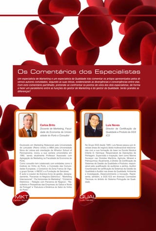 Os Comentários dos Especialistas
   Um especialista de Marketing e um especialista da Qualidade irão comentar os artigos apresentados pelos di-
   versos autores convidados, segundo as suas óticas, evidenciando as divergências e convergências entre elas.
   Com este comentário partilhado, pretende-se confrontar os pontos de vista dos dois especialistas, de forma
   a fazer um paralelismo entre as funções do gestor de Marketing e do gestor da Qualidade. Serão grandes as
   diferenças?




                          Carlos Brito                                                   Luís Neves
                          Docente de Marketing, Facul-                                   Director de Certificação da
                          dade de Economia da Univer-                                    Qualidade e Produto da SGS
                          sidade do Porto e Consultor                                    ICS



     Doutorado em Marketing Relacional pela Universidade           No Grupo SGS desde 1989, Luís Neves passou por di-
     de Lancaster (Reino Unido) e MBA pela Universidade            versas áreas de negócio desta multinacional relaciona-
     Nova de Lisboa sob orientação da Wharton School of            das com a sua formação de base na Escola Náutica
     Pennsylvania, iniciou a sua carreira universitária em         Infante D. Henrique: Responsável de Operações de
     1980, sendo atualmente Professor Associado com                Peritagem, Supervisão e Inspeção, bem como Marine
     Agregação de Marketing na Faculdade de Economia do            Surveyor nas Divisões Marítima, Agrícola, Mineral e
     Porto.                                                        Petroquímica. Atualmente, é Diretor de Certificação de
     Como consultor tem colaborado com entidades como o            Sistemas de Gestão da Qualidade e Produtos, respon-
     Instituto do Vinho do Porto, a Comissão das Comuni-           sável pela qualificação de auditores e peritos, Auditor
     dades Europeias, o Consórcio da Zona Franca de Vigo,          Coordenador de certificação de Sistemas de Gestão da
     o grupo Sonae, o INESC e a Fundação de Serralves.             Qualidade e Auditor nas áreas da Qualidade, Ambiente
     É autor e coautor de diversos livros de gestão, designa-      e Investigação, Desenvolvimento e Inovação. Repre-
     damente, “Parcerias no Negócio Eletrónico”, “Marketing        senta, também, a SGS ICS em diversas Comissões
     Internacional”, “Os Horizontes do Marketing”, “Comércio       Técnicas no âmbito do Sistema Português da Quali-
     Eletrónico – Relação com Parceiros de Negócio”, “Re-          dade.
     sultados e Perspetivas das Empresas da Galiza e Norte
     de Portugal” e “Estrutura e Dinâmica do Setor do Vinho
     do Porto”.


 MKT                                                            QUAL
Carlos Brito                                                    Luís Neves
 