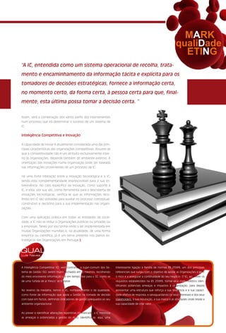 MARK
                                                                                                                          qualiDade
                                                                                                                            ETING
“A IC, entendida como um sistema operacional de recolha, trata-
mento e encaminhamento da informação tácita e explícita para os
tomadores de decisões estratégicas, fornece a informação certa,
no momento certo, da forma certa, à pessoa certa para que, final-
mente, esta última possa tomar a decisão certa. ”


Assim, será a combinação dos vários perfis dos intervenientes
num processo que irá determinar o sucesso de um sistema de
IC.


Inteligência Competitiva e Inovação

A capacidade de inovar é atualmente considerada uma das prin-
cipais características das organizações competitivas. Assume-se
que a competitividade não é um atributo exclusivamente inter-
no às organizações, depende também do ambiente externo. A
orientação das inovações numa organização pode ser baseada
nas informações provenientes de um processo de IC.


Há uma forte interação entre a inovação tecnológica e a IC,
sendo esta complementaridade imprescindível para a sua so-
brevivência. No caso específico da inovação, como suporte à
IC, e esta, por sua vez, como ferramenta para a descoberta de
inovações tecnológicas, verifica-se que as informações reco-
lhidas em IC são utilizadas para auxiliar no processo conceptual,
construtivo e decisório para a sua implementação nas organi-
zações.


Com uma aplicação prática em todas as entidades da socie-
dade, a IC não se reduz a Organizações públicas ou privadas ou
a empresas. Talvez por isso tenha vindo a ser implementada em
muitas Organizações mundiais e, na atualidade, de uma forma
empírica ou científica, já é um tema presente nos planos es-
tratégicos das Organizações em Portugal.§


QUAL
Luís Neves



A Inteligência Competitiva (IC) vem contrariar o lugar-comum dos Sis-     interessante ligação à família de normas BS 25999, um dos principais
tema de Gestão (SG) serem muito fechados em si mesmos, recolhendo         referenciais que surgiu com o objetivo de apoiar as Organizações a gerir
do meio envolvente informação útil em tempo real para o SG, como se       o risco e a assegurar a continuidade do seu negócio. O SG, ao prever os
de uma ‘lufada de ar fresco’ se tratasse.                                 requisitos estabelecidos na BS 25999, tornar-se-á mais holístico iden-
                                                                          tificando potenciais ameaças e impactos à organização, para depois
No reverso da medalha, temos o SG, nomeadamente o da qualidade,           apresentar uma estrutura que reforça a sua resiliência e a sua capaci-
como fonte de informação que apoia a Gestão na tomada de decisão          dade efetiva de resposta, e salvaguardando os seus interesses e dos seus
com base em factos, definindo indicadores de gestão adequados ao seu      stakeholders, a sua reputação, a sua marca e as atividades onde reside a
ambiente organizacional.                                                  sua capacidade de criar valor.


Ao prever e identificar alterações repentinas no mercado, a IC minimiza
as ameaças e potencializa a gestão do risco. Identifica-se, aqui, uma
 