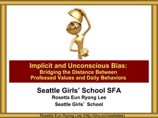 Seattle Girls’ School SFA
Rosetta Eun Ryong Lee
Seattle Girls’ School
Implicit and Unconscious Bias:
Bridging the Distance Between
Professed Values and Daily Behaviors
Rosetta Eun Ryong Lee (http://tiny.cc/rosettalee)
 