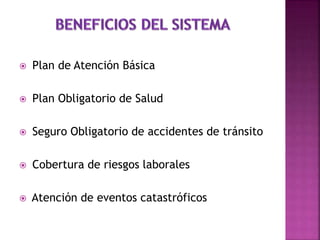  Plan de Atención Básica
 Plan Obligatorio de Salud
 Seguro Obligatorio de accidentes de tránsito
 Cobertura de riesgos laborales
 Atención de eventos catastróficos
 
