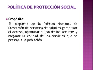  Propósito:
El propósito de la Política Nacional de
Prestación de Servicios de Salud es garantizar
el acceso, optimizar el uso de los Recursos y
mejorar la calidad de los servicios que se
prestan a la población.
 