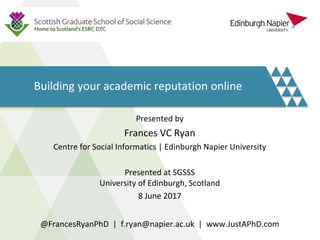 Building your academic reputation online
Presented by
Frances VC Ryan
Centre for Social Informatics | Edinburgh Napier University
Presented at SGSSS
University of Edinburgh, Scotland
8 June 2017
@FrancesRyanPhD | f.ryan@napier.ac.uk | www.JustAPhD.com
 