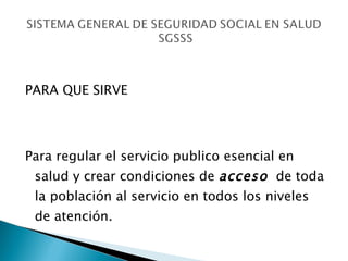 PARA QUE SIRVE  Para regular el servicio publico esencial en salud y crear condiciones de  acceso   de toda la población al servicio en todos los niveles de atención. 